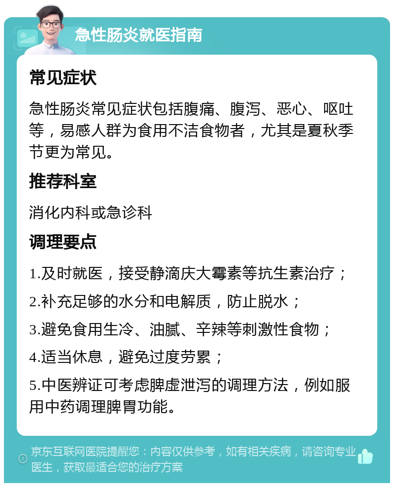 急性肠炎就医指南 常见症状 急性肠炎常见症状包括腹痛、腹泻、恶心、呕吐等，易感人群为食用不洁食物者，尤其是夏秋季节更为常见。 推荐科室 消化内科或急诊科 调理要点 1.及时就医，接受静滴庆大霉素等抗生素治疗； 2.补充足够的水分和电解质，防止脱水； 3.避免食用生冷、油腻、辛辣等刺激性食物； 4.适当休息，避免过度劳累； 5.中医辨证可考虑脾虚泄泻的调理方法，例如服用中药调理脾胃功能。