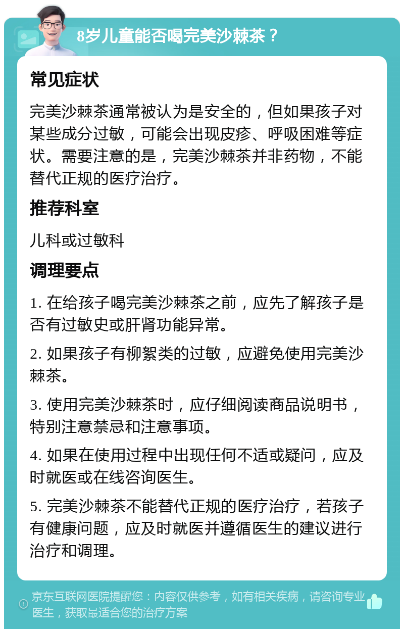 8岁儿童能否喝完美沙棘茶？ 常见症状 完美沙棘茶通常被认为是安全的，但如果孩子对某些成分过敏，可能会出现皮疹、呼吸困难等症状。需要注意的是，完美沙棘茶并非药物，不能替代正规的医疗治疗。 推荐科室 儿科或过敏科 调理要点 1. 在给孩子喝完美沙棘茶之前，应先了解孩子是否有过敏史或肝肾功能异常。 2. 如果孩子有柳絮类的过敏，应避免使用完美沙棘茶。 3. 使用完美沙棘茶时，应仔细阅读商品说明书，特别注意禁忌和注意事项。 4. 如果在使用过程中出现任何不适或疑问，应及时就医或在线咨询医生。 5. 完美沙棘茶不能替代正规的医疗治疗，若孩子有健康问题，应及时就医并遵循医生的建议进行治疗和调理。