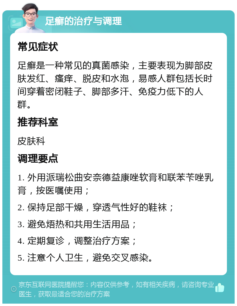 足癣的治疗与调理 常见症状 足癣是一种常见的真菌感染，主要表现为脚部皮肤发红、瘙痒、脱皮和水泡，易感人群包括长时间穿着密闭鞋子、脚部多汗、免疫力低下的人群。 推荐科室 皮肤科 调理要点 1. 外用派瑞松曲安奈德益康唑软膏和联苯苄唑乳膏，按医嘱使用； 2. 保持足部干燥，穿透气性好的鞋袜； 3. 避免焐热和共用生活用品； 4. 定期复诊，调整治疗方案； 5. 注意个人卫生，避免交叉感染。