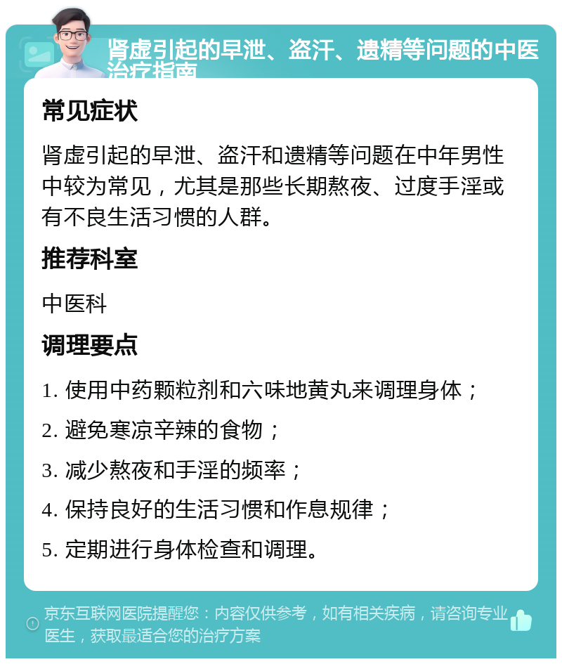 肾虚引起的早泄、盗汗、遗精等问题的中医治疗指南 常见症状 肾虚引起的早泄、盗汗和遗精等问题在中年男性中较为常见，尤其是那些长期熬夜、过度手淫或有不良生活习惯的人群。 推荐科室 中医科 调理要点 1. 使用中药颗粒剂和六味地黄丸来调理身体； 2. 避免寒凉辛辣的食物； 3. 减少熬夜和手淫的频率； 4. 保持良好的生活习惯和作息规律； 5. 定期进行身体检查和调理。