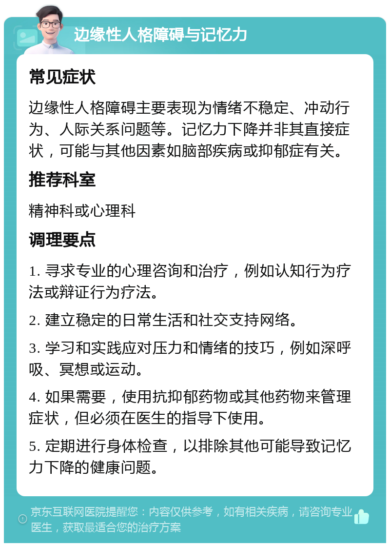 边缘性人格障碍与记忆力 常见症状 边缘性人格障碍主要表现为情绪不稳定、冲动行为、人际关系问题等。记忆力下降并非其直接症状，可能与其他因素如脑部疾病或抑郁症有关。 推荐科室 精神科或心理科 调理要点 1. 寻求专业的心理咨询和治疗，例如认知行为疗法或辩证行为疗法。 2. 建立稳定的日常生活和社交支持网络。 3. 学习和实践应对压力和情绪的技巧，例如深呼吸、冥想或运动。 4. 如果需要，使用抗抑郁药物或其他药物来管理症状，但必须在医生的指导下使用。 5. 定期进行身体检查，以排除其他可能导致记忆力下降的健康问题。