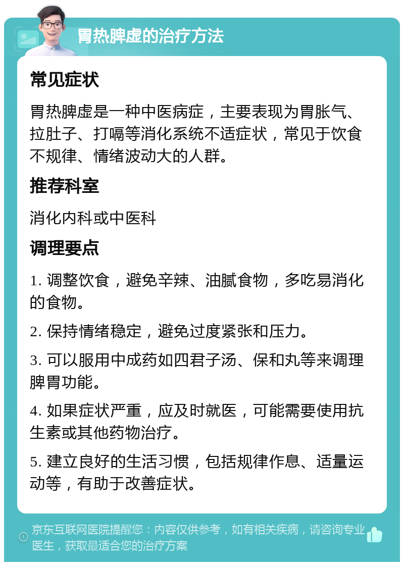 胃热脾虚的治疗方法 常见症状 胃热脾虚是一种中医病症，主要表现为胃胀气、拉肚子、打嗝等消化系统不适症状，常见于饮食不规律、情绪波动大的人群。 推荐科室 消化内科或中医科 调理要点 1. 调整饮食，避免辛辣、油腻食物，多吃易消化的食物。 2. 保持情绪稳定，避免过度紧张和压力。 3. 可以服用中成药如四君子汤、保和丸等来调理脾胃功能。 4. 如果症状严重，应及时就医，可能需要使用抗生素或其他药物治疗。 5. 建立良好的生活习惯，包括规律作息、适量运动等，有助于改善症状。