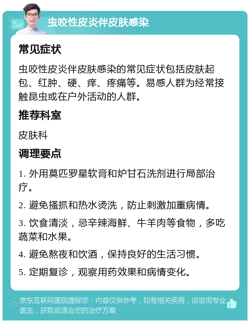 虫咬性皮炎伴皮肤感染 常见症状 虫咬性皮炎伴皮肤感染的常见症状包括皮肤起包、红肿、硬、痒、疼痛等。易感人群为经常接触昆虫或在户外活动的人群。 推荐科室 皮肤科 调理要点 1. 外用莫匹罗星软膏和炉甘石洗剂进行局部治疗。 2. 避免搔抓和热水烫洗，防止刺激加重病情。 3. 饮食清淡，忌辛辣海鲜、牛羊肉等食物，多吃蔬菜和水果。 4. 避免熬夜和饮酒，保持良好的生活习惯。 5. 定期复诊，观察用药效果和病情变化。