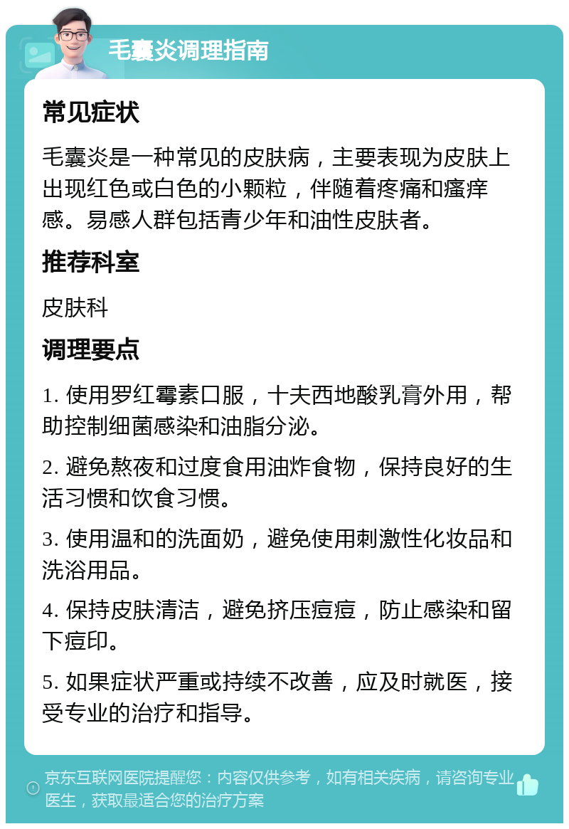 毛囊炎调理指南 常见症状 毛囊炎是一种常见的皮肤病，主要表现为皮肤上出现红色或白色的小颗粒，伴随着疼痛和瘙痒感。易感人群包括青少年和油性皮肤者。 推荐科室 皮肤科 调理要点 1. 使用罗红霉素口服，十夫西地酸乳膏外用，帮助控制细菌感染和油脂分泌。 2. 避免熬夜和过度食用油炸食物，保持良好的生活习惯和饮食习惯。 3. 使用温和的洗面奶，避免使用刺激性化妆品和洗浴用品。 4. 保持皮肤清洁，避免挤压痘痘，防止感染和留下痘印。 5. 如果症状严重或持续不改善，应及时就医，接受专业的治疗和指导。