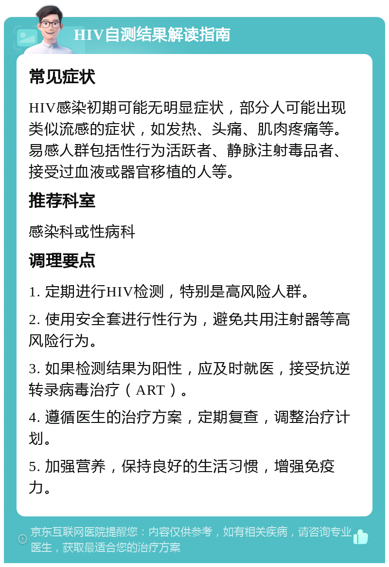 HIV自测结果解读指南 常见症状 HIV感染初期可能无明显症状，部分人可能出现类似流感的症状，如发热、头痛、肌肉疼痛等。易感人群包括性行为活跃者、静脉注射毒品者、接受过血液或器官移植的人等。 推荐科室 感染科或性病科 调理要点 1. 定期进行HIV检测，特别是高风险人群。 2. 使用安全套进行性行为，避免共用注射器等高风险行为。 3. 如果检测结果为阳性，应及时就医，接受抗逆转录病毒治疗（ART）。 4. 遵循医生的治疗方案，定期复查，调整治疗计划。 5. 加强营养，保持良好的生活习惯，增强免疫力。