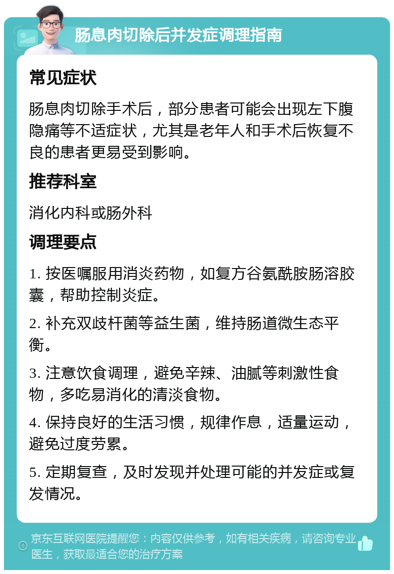 肠息肉切除后并发症调理指南 常见症状 肠息肉切除手术后，部分患者可能会出现左下腹隐痛等不适症状，尤其是老年人和手术后恢复不良的患者更易受到影响。 推荐科室 消化内科或肠外科 调理要点 1. 按医嘱服用消炎药物，如复方谷氨酰胺肠溶胶囊，帮助控制炎症。 2. 补充双歧杆菌等益生菌，维持肠道微生态平衡。 3. 注意饮食调理，避免辛辣、油腻等刺激性食物，多吃易消化的清淡食物。 4. 保持良好的生活习惯，规律作息，适量运动，避免过度劳累。 5. 定期复查，及时发现并处理可能的并发症或复发情况。