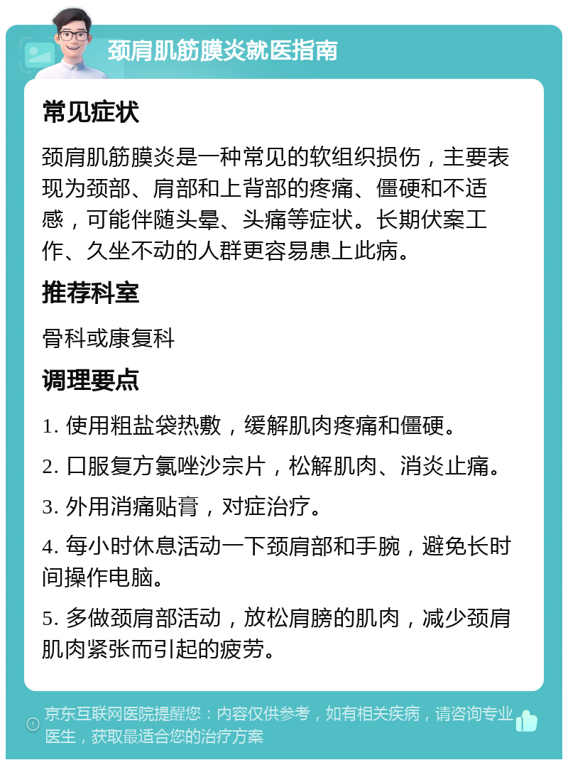 颈肩肌筋膜炎就医指南 常见症状 颈肩肌筋膜炎是一种常见的软组织损伤，主要表现为颈部、肩部和上背部的疼痛、僵硬和不适感，可能伴随头晕、头痛等症状。长期伏案工作、久坐不动的人群更容易患上此病。 推荐科室 骨科或康复科 调理要点 1. 使用粗盐袋热敷，缓解肌肉疼痛和僵硬。 2. 口服复方氯唑沙宗片，松解肌肉、消炎止痛。 3. 外用消痛贴膏，对症治疗。 4. 每小时休息活动一下颈肩部和手腕，避免长时间操作电脑。 5. 多做颈肩部活动，放松肩膀的肌肉，减少颈肩肌肉紧张而引起的疲劳。