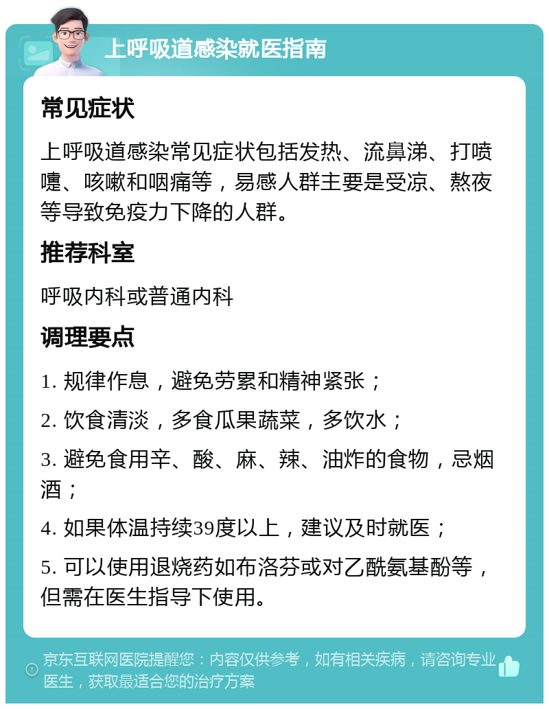 上呼吸道感染就医指南 常见症状 上呼吸道感染常见症状包括发热、流鼻涕、打喷嚏、咳嗽和咽痛等，易感人群主要是受凉、熬夜等导致免疫力下降的人群。 推荐科室 呼吸内科或普通内科 调理要点 1. 规律作息，避免劳累和精神紧张； 2. 饮食清淡，多食瓜果蔬菜，多饮水； 3. 避免食用辛、酸、麻、辣、油炸的食物，忌烟酒； 4. 如果体温持续39度以上，建议及时就医； 5. 可以使用退烧药如布洛芬或对乙酰氨基酚等，但需在医生指导下使用。