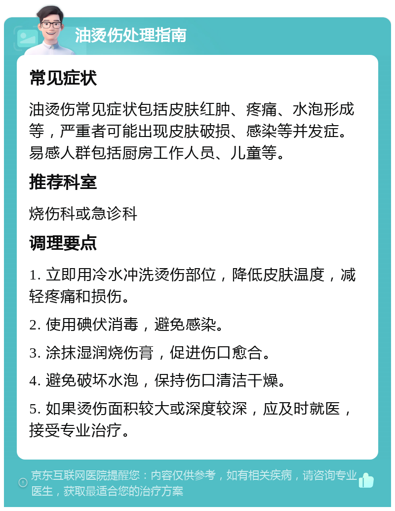 油烫伤处理指南 常见症状 油烫伤常见症状包括皮肤红肿、疼痛、水泡形成等，严重者可能出现皮肤破损、感染等并发症。易感人群包括厨房工作人员、儿童等。 推荐科室 烧伤科或急诊科 调理要点 1. 立即用冷水冲洗烫伤部位，降低皮肤温度，减轻疼痛和损伤。 2. 使用碘伏消毒，避免感染。 3. 涂抹湿润烧伤膏，促进伤口愈合。 4. 避免破坏水泡，保持伤口清洁干燥。 5. 如果烫伤面积较大或深度较深，应及时就医，接受专业治疗。