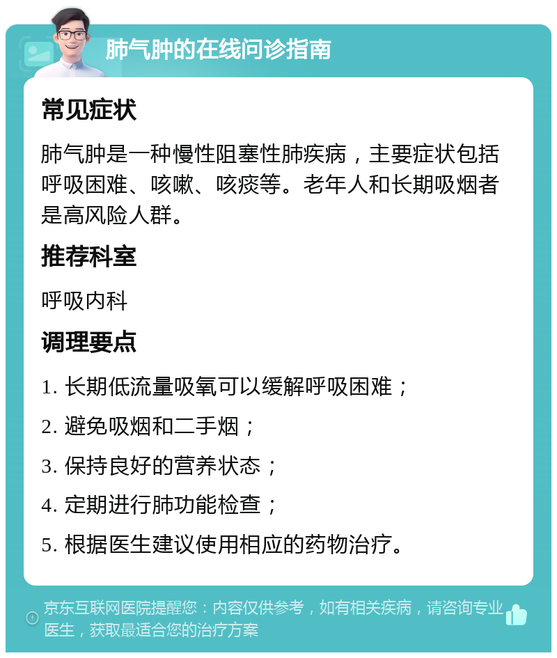 肺气肿的在线问诊指南 常见症状 肺气肿是一种慢性阻塞性肺疾病，主要症状包括呼吸困难、咳嗽、咳痰等。老年人和长期吸烟者是高风险人群。 推荐科室 呼吸内科 调理要点 1. 长期低流量吸氧可以缓解呼吸困难； 2. 避免吸烟和二手烟； 3. 保持良好的营养状态； 4. 定期进行肺功能检查； 5. 根据医生建议使用相应的药物治疗。