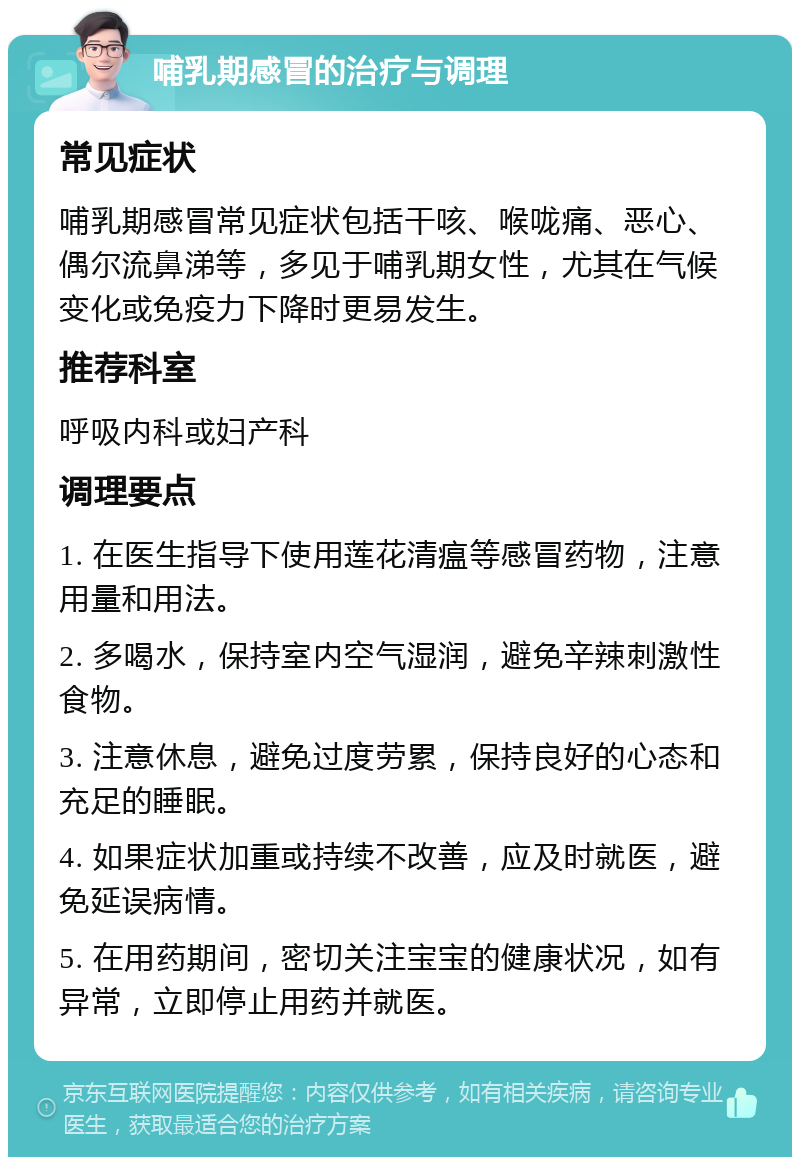 哺乳期感冒的治疗与调理 常见症状 哺乳期感冒常见症状包括干咳、喉咙痛、恶心、偶尔流鼻涕等，多见于哺乳期女性，尤其在气候变化或免疫力下降时更易发生。 推荐科室 呼吸内科或妇产科 调理要点 1. 在医生指导下使用莲花清瘟等感冒药物，注意用量和用法。 2. 多喝水，保持室内空气湿润，避免辛辣刺激性食物。 3. 注意休息，避免过度劳累，保持良好的心态和充足的睡眠。 4. 如果症状加重或持续不改善，应及时就医，避免延误病情。 5. 在用药期间，密切关注宝宝的健康状况，如有异常，立即停止用药并就医。