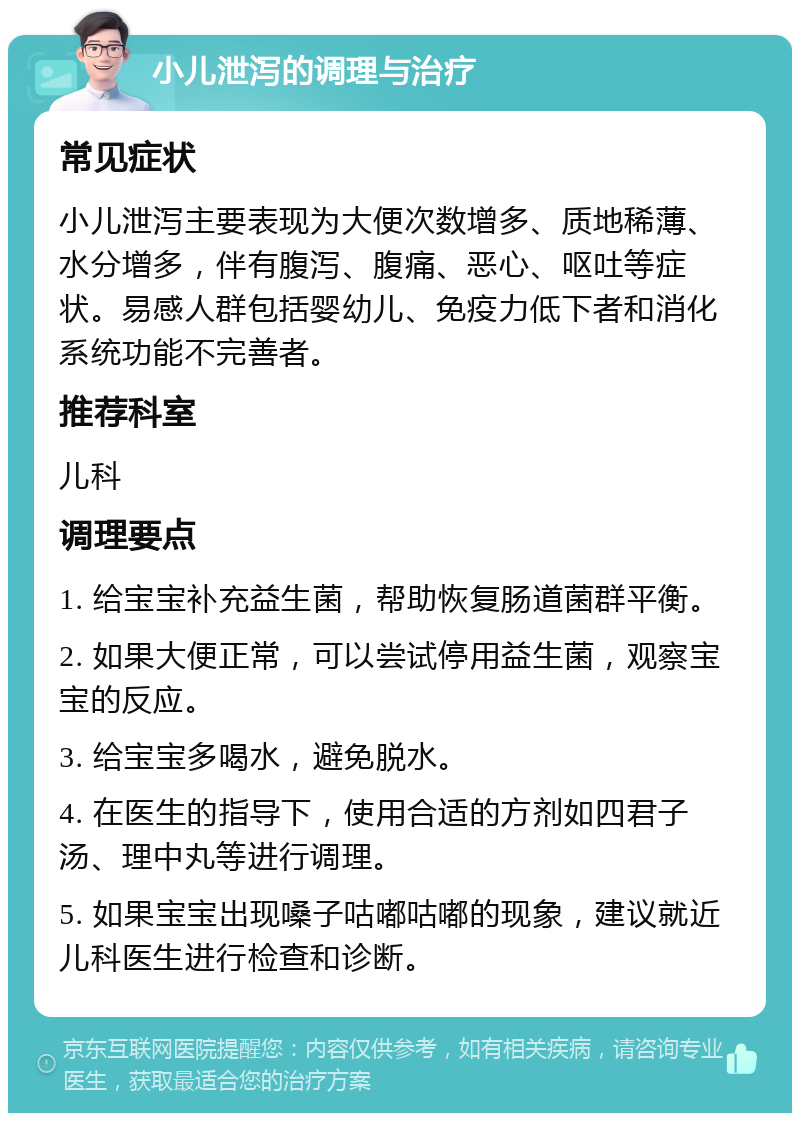 小儿泄泻的调理与治疗 常见症状 小儿泄泻主要表现为大便次数增多、质地稀薄、水分增多，伴有腹泻、腹痛、恶心、呕吐等症状。易感人群包括婴幼儿、免疫力低下者和消化系统功能不完善者。 推荐科室 儿科 调理要点 1. 给宝宝补充益生菌，帮助恢复肠道菌群平衡。 2. 如果大便正常，可以尝试停用益生菌，观察宝宝的反应。 3. 给宝宝多喝水，避免脱水。 4. 在医生的指导下，使用合适的方剂如四君子汤、理中丸等进行调理。 5. 如果宝宝出现嗓子咕嘟咕嘟的现象，建议就近儿科医生进行检查和诊断。