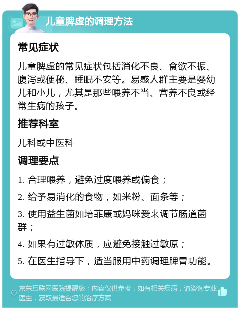 儿童脾虚的调理方法 常见症状 儿童脾虚的常见症状包括消化不良、食欲不振、腹泻或便秘、睡眠不安等。易感人群主要是婴幼儿和小儿，尤其是那些喂养不当、营养不良或经常生病的孩子。 推荐科室 儿科或中医科 调理要点 1. 合理喂养，避免过度喂养或偏食； 2. 给予易消化的食物，如米粉、面条等； 3. 使用益生菌如培菲康或妈咪爱来调节肠道菌群； 4. 如果有过敏体质，应避免接触过敏原； 5. 在医生指导下，适当服用中药调理脾胃功能。