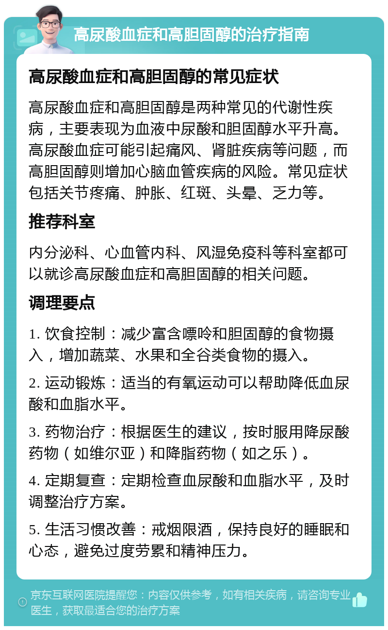 高尿酸血症和高胆固醇的治疗指南 高尿酸血症和高胆固醇的常见症状 高尿酸血症和高胆固醇是两种常见的代谢性疾病，主要表现为血液中尿酸和胆固醇水平升高。高尿酸血症可能引起痛风、肾脏疾病等问题，而高胆固醇则增加心脑血管疾病的风险。常见症状包括关节疼痛、肿胀、红斑、头晕、乏力等。 推荐科室 内分泌科、心血管内科、风湿免疫科等科室都可以就诊高尿酸血症和高胆固醇的相关问题。 调理要点 1. 饮食控制：减少富含嘌呤和胆固醇的食物摄入，增加蔬菜、水果和全谷类食物的摄入。 2. 运动锻炼：适当的有氧运动可以帮助降低血尿酸和血脂水平。 3. 药物治疗：根据医生的建议，按时服用降尿酸药物（如维尔亚）和降脂药物（如之乐）。 4. 定期复查：定期检查血尿酸和血脂水平，及时调整治疗方案。 5. 生活习惯改善：戒烟限酒，保持良好的睡眠和心态，避免过度劳累和精神压力。