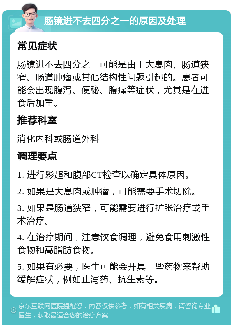 肠镜进不去四分之一的原因及处理 常见症状 肠镜进不去四分之一可能是由于大息肉、肠道狭窄、肠道肿瘤或其他结构性问题引起的。患者可能会出现腹泻、便秘、腹痛等症状，尤其是在进食后加重。 推荐科室 消化内科或肠道外科 调理要点 1. 进行彩超和腹部CT检查以确定具体原因。 2. 如果是大息肉或肿瘤，可能需要手术切除。 3. 如果是肠道狭窄，可能需要进行扩张治疗或手术治疗。 4. 在治疗期间，注意饮食调理，避免食用刺激性食物和高脂肪食物。 5. 如果有必要，医生可能会开具一些药物来帮助缓解症状，例如止泻药、抗生素等。