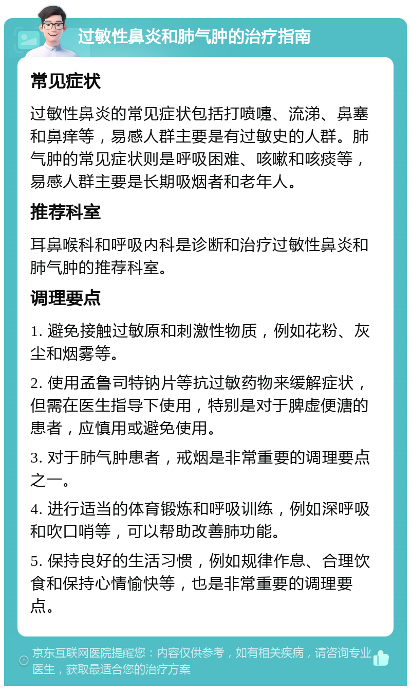 过敏性鼻炎和肺气肿的治疗指南 常见症状 过敏性鼻炎的常见症状包括打喷嚏、流涕、鼻塞和鼻痒等，易感人群主要是有过敏史的人群。肺气肿的常见症状则是呼吸困难、咳嗽和咳痰等，易感人群主要是长期吸烟者和老年人。 推荐科室 耳鼻喉科和呼吸内科是诊断和治疗过敏性鼻炎和肺气肿的推荐科室。 调理要点 1. 避免接触过敏原和刺激性物质，例如花粉、灰尘和烟雾等。 2. 使用孟鲁司特钠片等抗过敏药物来缓解症状，但需在医生指导下使用，特别是对于脾虚便溏的患者，应慎用或避免使用。 3. 对于肺气肿患者，戒烟是非常重要的调理要点之一。 4. 进行适当的体育锻炼和呼吸训练，例如深呼吸和吹口哨等，可以帮助改善肺功能。 5. 保持良好的生活习惯，例如规律作息、合理饮食和保持心情愉快等，也是非常重要的调理要点。