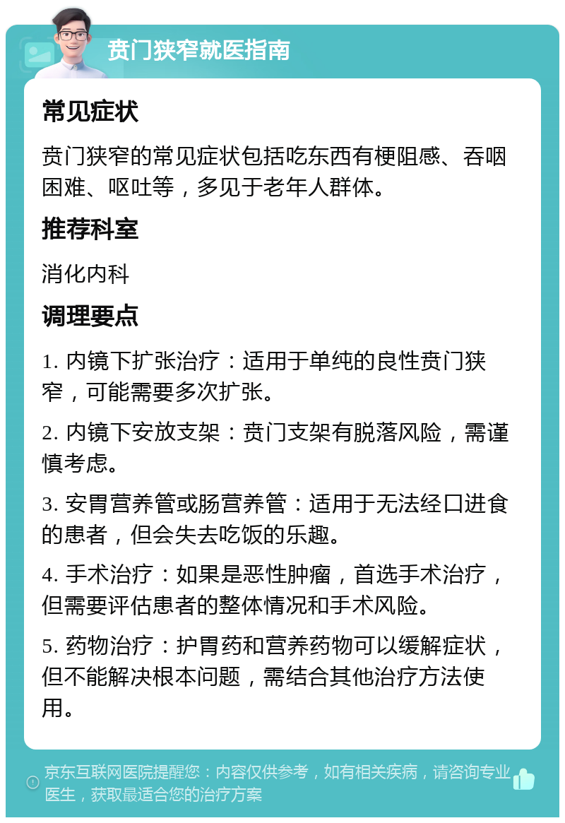 贲门狭窄就医指南 常见症状 贲门狭窄的常见症状包括吃东西有梗阻感、吞咽困难、呕吐等，多见于老年人群体。 推荐科室 消化内科 调理要点 1. 内镜下扩张治疗：适用于单纯的良性贲门狭窄，可能需要多次扩张。 2. 内镜下安放支架：贲门支架有脱落风险，需谨慎考虑。 3. 安胃营养管或肠营养管：适用于无法经口进食的患者，但会失去吃饭的乐趣。 4. 手术治疗：如果是恶性肿瘤，首选手术治疗，但需要评估患者的整体情况和手术风险。 5. 药物治疗：护胃药和营养药物可以缓解症状，但不能解决根本问题，需结合其他治疗方法使用。