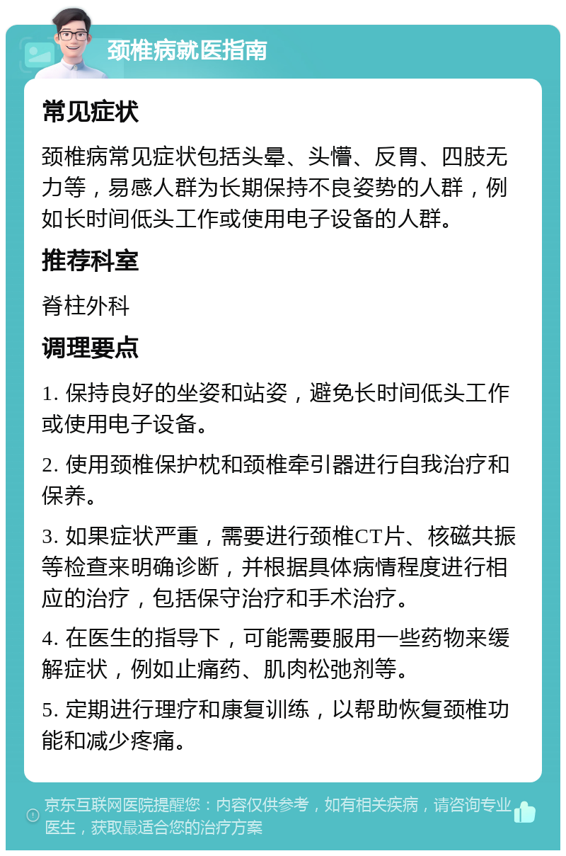 颈椎病就医指南 常见症状 颈椎病常见症状包括头晕、头懵、反胃、四肢无力等，易感人群为长期保持不良姿势的人群，例如长时间低头工作或使用电子设备的人群。 推荐科室 脊柱外科 调理要点 1. 保持良好的坐姿和站姿，避免长时间低头工作或使用电子设备。 2. 使用颈椎保护枕和颈椎牵引器进行自我治疗和保养。 3. 如果症状严重，需要进行颈椎CT片、核磁共振等检查来明确诊断，并根据具体病情程度进行相应的治疗，包括保守治疗和手术治疗。 4. 在医生的指导下，可能需要服用一些药物来缓解症状，例如止痛药、肌肉松弛剂等。 5. 定期进行理疗和康复训练，以帮助恢复颈椎功能和减少疼痛。