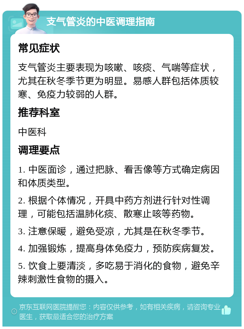 支气管炎的中医调理指南 常见症状 支气管炎主要表现为咳嗽、咳痰、气喘等症状，尤其在秋冬季节更为明显。易感人群包括体质较寒、免疫力较弱的人群。 推荐科室 中医科 调理要点 1. 中医面诊，通过把脉、看舌像等方式确定病因和体质类型。 2. 根据个体情况，开具中药方剂进行针对性调理，可能包括温肺化痰、散寒止咳等药物。 3. 注意保暖，避免受凉，尤其是在秋冬季节。 4. 加强锻炼，提高身体免疫力，预防疾病复发。 5. 饮食上要清淡，多吃易于消化的食物，避免辛辣刺激性食物的摄入。