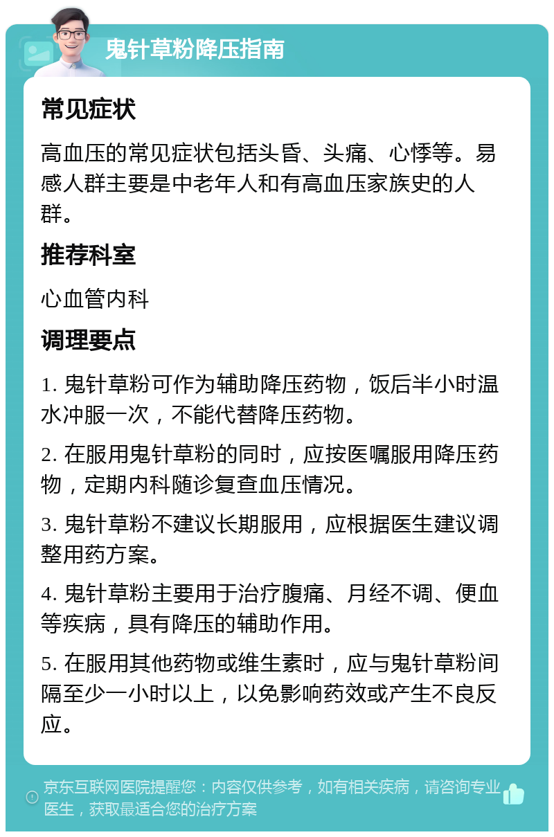 鬼针草粉降压指南 常见症状 高血压的常见症状包括头昏、头痛、心悸等。易感人群主要是中老年人和有高血压家族史的人群。 推荐科室 心血管内科 调理要点 1. 鬼针草粉可作为辅助降压药物，饭后半小时温水冲服一次，不能代替降压药物。 2. 在服用鬼针草粉的同时，应按医嘱服用降压药物，定期内科随诊复查血压情况。 3. 鬼针草粉不建议长期服用，应根据医生建议调整用药方案。 4. 鬼针草粉主要用于治疗腹痛、月经不调、便血等疾病，具有降压的辅助作用。 5. 在服用其他药物或维生素时，应与鬼针草粉间隔至少一小时以上，以免影响药效或产生不良反应。