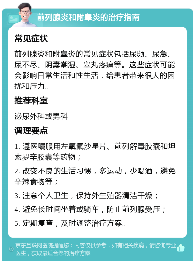 前列腺炎和附睾炎的治疗指南 常见症状 前列腺炎和附睾炎的常见症状包括尿频、尿急、尿不尽、阴囊潮湿、睾丸疼痛等。这些症状可能会影响日常生活和性生活，给患者带来很大的困扰和压力。 推荐科室 泌尿外科或男科 调理要点 1. 遵医嘱服用左氧氟沙星片、前列解毒胶囊和坦索罗辛胶囊等药物； 2. 改变不良的生活习惯，多运动，少喝酒，避免辛辣食物等； 3. 注意个人卫生，保持外生殖器清洁干燥； 4. 避免长时间坐着或骑车，防止前列腺受压； 5. 定期复查，及时调整治疗方案。