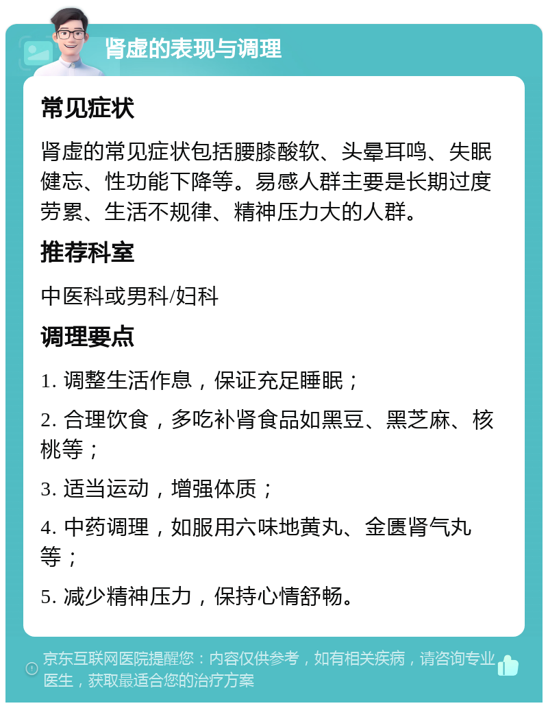 肾虚的表现与调理 常见症状 肾虚的常见症状包括腰膝酸软、头晕耳鸣、失眠健忘、性功能下降等。易感人群主要是长期过度劳累、生活不规律、精神压力大的人群。 推荐科室 中医科或男科/妇科 调理要点 1. 调整生活作息，保证充足睡眠； 2. 合理饮食，多吃补肾食品如黑豆、黑芝麻、核桃等； 3. 适当运动，增强体质； 4. 中药调理，如服用六味地黄丸、金匮肾气丸等； 5. 减少精神压力，保持心情舒畅。