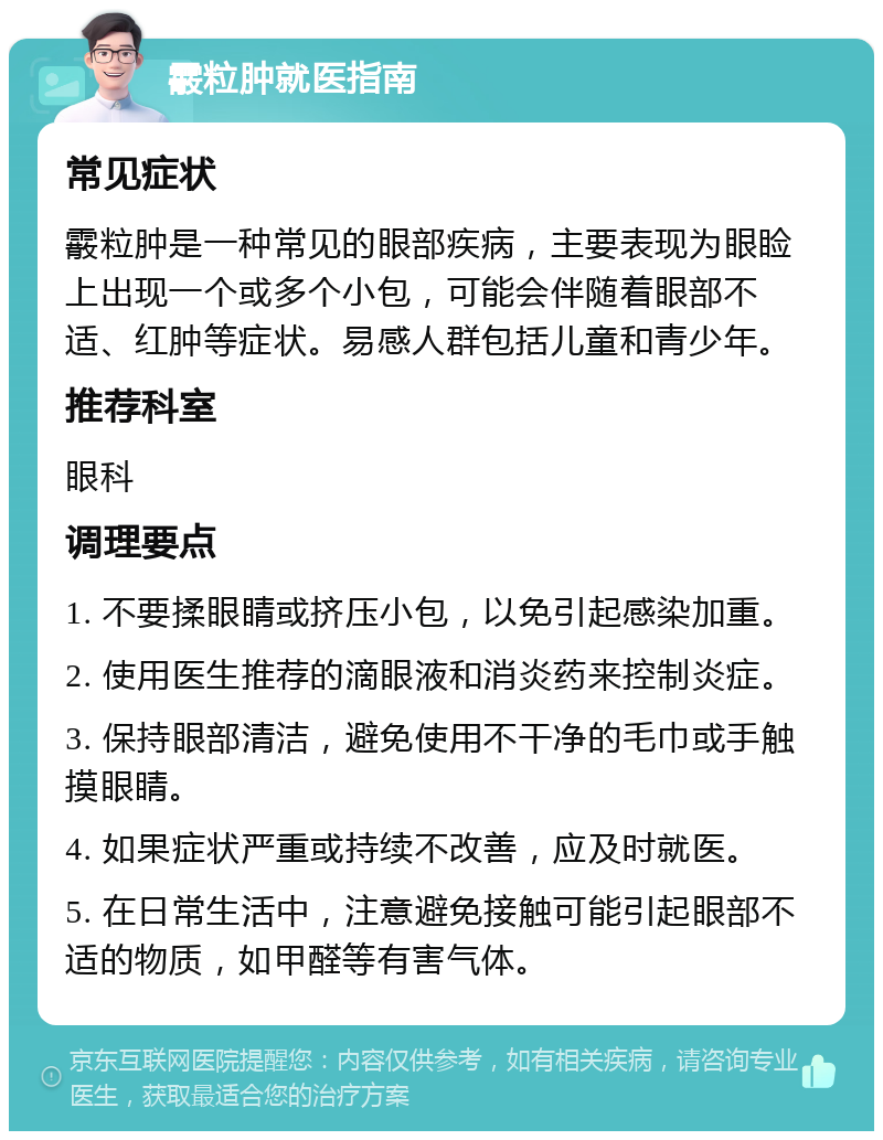 霰粒肿就医指南 常见症状 霰粒肿是一种常见的眼部疾病，主要表现为眼睑上出现一个或多个小包，可能会伴随着眼部不适、红肿等症状。易感人群包括儿童和青少年。 推荐科室 眼科 调理要点 1. 不要揉眼睛或挤压小包，以免引起感染加重。 2. 使用医生推荐的滴眼液和消炎药来控制炎症。 3. 保持眼部清洁，避免使用不干净的毛巾或手触摸眼睛。 4. 如果症状严重或持续不改善，应及时就医。 5. 在日常生活中，注意避免接触可能引起眼部不适的物质，如甲醛等有害气体。