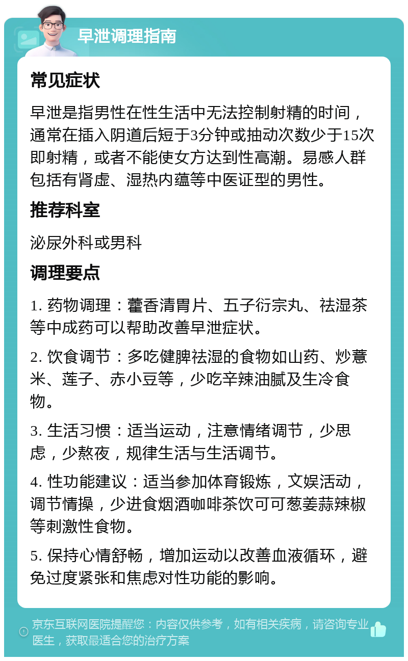 早泄调理指南 常见症状 早泄是指男性在性生活中无法控制射精的时间，通常在插入阴道后短于3分钟或抽动次数少于15次即射精，或者不能使女方达到性高潮。易感人群包括有肾虚、湿热内蕴等中医证型的男性。 推荐科室 泌尿外科或男科 调理要点 1. 药物调理：藿香清胃片、五子衍宗丸、祛湿茶等中成药可以帮助改善早泄症状。 2. 饮食调节：多吃健脾祛湿的食物如山药、炒薏米、莲子、赤小豆等，少吃辛辣油腻及生冷食物。 3. 生活习惯：适当运动，注意情绪调节，少思虑，少熬夜，规律生活与生活调节。 4. 性功能建议：适当参加体育锻炼，文娱活动，调节情操，少进食烟酒咖啡茶饮可可葱姜蒜辣椒等刺激性食物。 5. 保持心情舒畅，增加运动以改善血液循环，避免过度紧张和焦虑对性功能的影响。