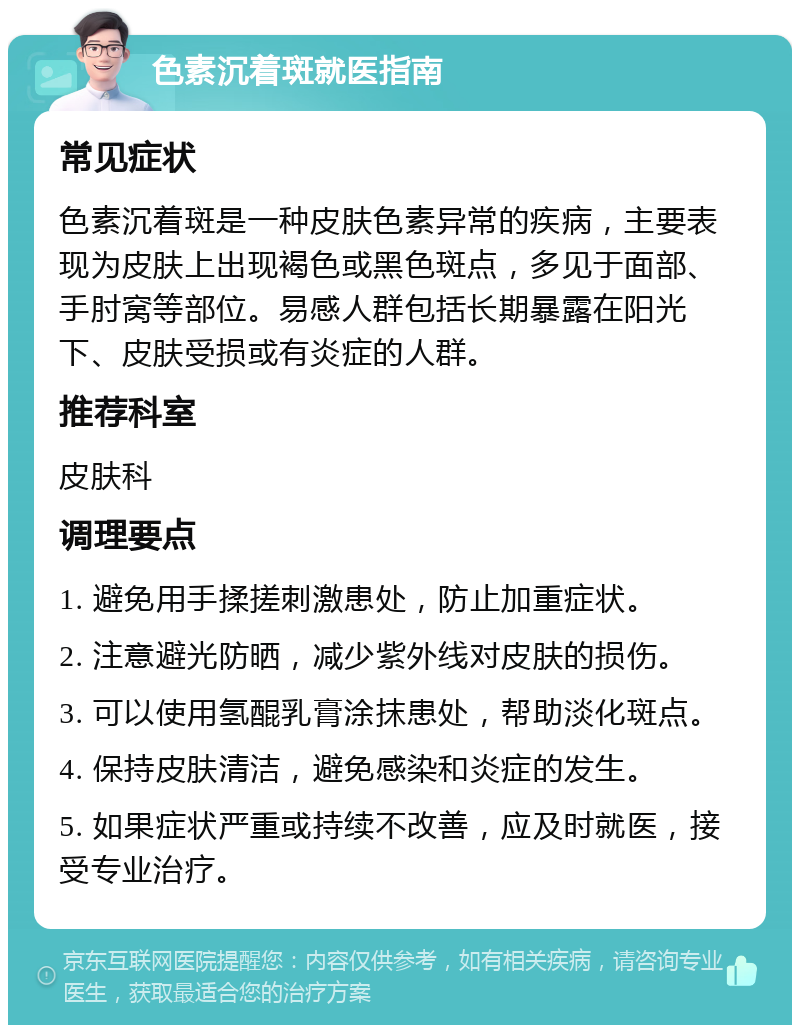 色素沉着斑就医指南 常见症状 色素沉着斑是一种皮肤色素异常的疾病，主要表现为皮肤上出现褐色或黑色斑点，多见于面部、手肘窝等部位。易感人群包括长期暴露在阳光下、皮肤受损或有炎症的人群。 推荐科室 皮肤科 调理要点 1. 避免用手揉搓刺激患处，防止加重症状。 2. 注意避光防晒，减少紫外线对皮肤的损伤。 3. 可以使用氢醌乳膏涂抹患处，帮助淡化斑点。 4. 保持皮肤清洁，避免感染和炎症的发生。 5. 如果症状严重或持续不改善，应及时就医，接受专业治疗。