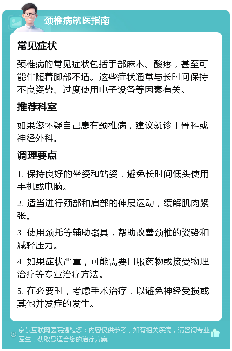 颈椎病就医指南 常见症状 颈椎病的常见症状包括手部麻木、酸疼，甚至可能伴随着脚部不适。这些症状通常与长时间保持不良姿势、过度使用电子设备等因素有关。 推荐科室 如果您怀疑自己患有颈椎病，建议就诊于骨科或神经外科。 调理要点 1. 保持良好的坐姿和站姿，避免长时间低头使用手机或电脑。 2. 适当进行颈部和肩部的伸展运动，缓解肌肉紧张。 3. 使用颈托等辅助器具，帮助改善颈椎的姿势和减轻压力。 4. 如果症状严重，可能需要口服药物或接受物理治疗等专业治疗方法。 5. 在必要时，考虑手术治疗，以避免神经受损或其他并发症的发生。