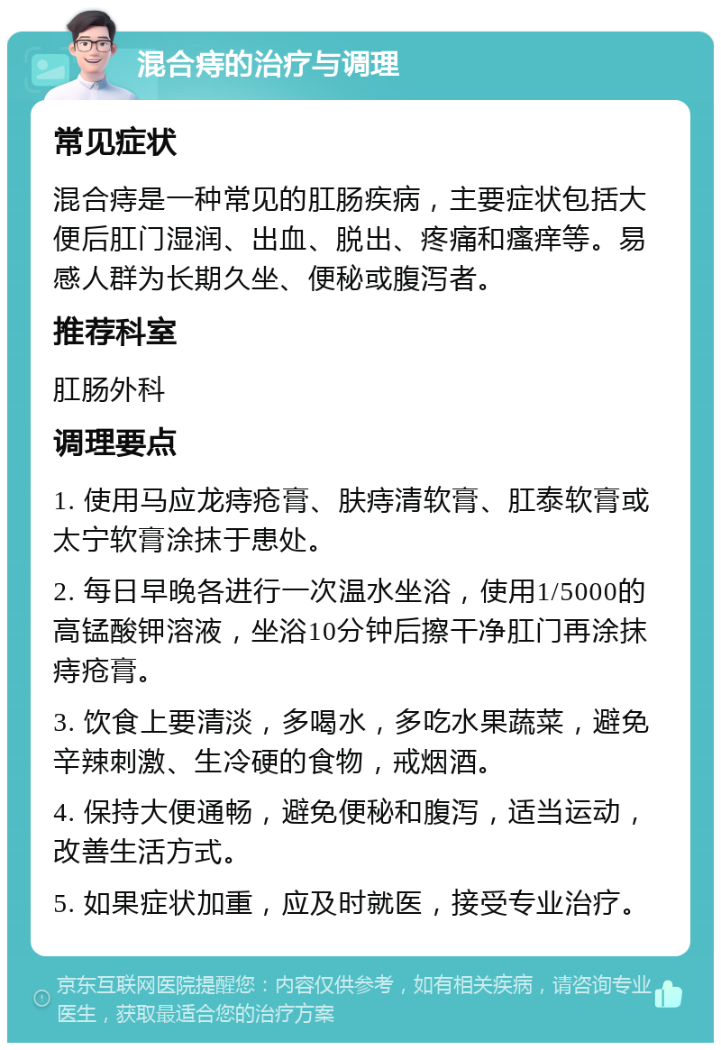 混合痔的治疗与调理 常见症状 混合痔是一种常见的肛肠疾病，主要症状包括大便后肛门湿润、出血、脱出、疼痛和瘙痒等。易感人群为长期久坐、便秘或腹泻者。 推荐科室 肛肠外科 调理要点 1. 使用马应龙痔疮膏、肤痔清软膏、肛泰软膏或太宁软膏涂抹于患处。 2. 每日早晚各进行一次温水坐浴，使用1/5000的高锰酸钾溶液，坐浴10分钟后擦干净肛门再涂抹痔疮膏。 3. 饮食上要清淡，多喝水，多吃水果蔬菜，避免辛辣刺激、生冷硬的食物，戒烟酒。 4. 保持大便通畅，避免便秘和腹泻，适当运动，改善生活方式。 5. 如果症状加重，应及时就医，接受专业治疗。