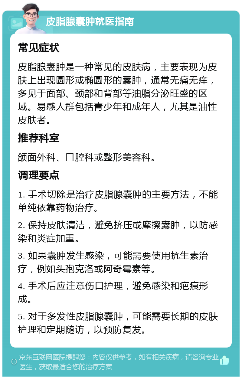 皮脂腺囊肿就医指南 常见症状 皮脂腺囊肿是一种常见的皮肤病，主要表现为皮肤上出现圆形或椭圆形的囊肿，通常无痛无痒，多见于面部、颈部和背部等油脂分泌旺盛的区域。易感人群包括青少年和成年人，尤其是油性皮肤者。 推荐科室 颌面外科、口腔科或整形美容科。 调理要点 1. 手术切除是治疗皮脂腺囊肿的主要方法，不能单纯依靠药物治疗。 2. 保持皮肤清洁，避免挤压或摩擦囊肿，以防感染和炎症加重。 3. 如果囊肿发生感染，可能需要使用抗生素治疗，例如头孢克洛或阿奇霉素等。 4. 手术后应注意伤口护理，避免感染和疤痕形成。 5. 对于多发性皮脂腺囊肿，可能需要长期的皮肤护理和定期随访，以预防复发。