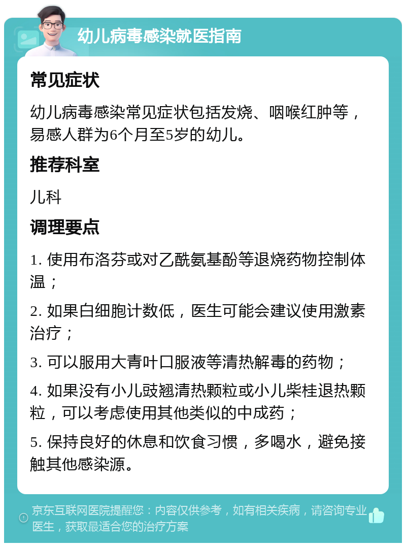 幼儿病毒感染就医指南 常见症状 幼儿病毒感染常见症状包括发烧、咽喉红肿等，易感人群为6个月至5岁的幼儿。 推荐科室 儿科 调理要点 1. 使用布洛芬或对乙酰氨基酚等退烧药物控制体温； 2. 如果白细胞计数低，医生可能会建议使用激素治疗； 3. 可以服用大青叶口服液等清热解毒的药物； 4. 如果没有小儿豉翘清热颗粒或小儿柴桂退热颗粒，可以考虑使用其他类似的中成药； 5. 保持良好的休息和饮食习惯，多喝水，避免接触其他感染源。