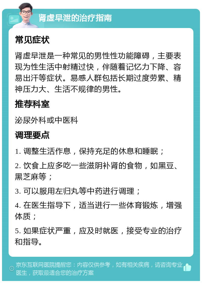 肾虚早泄的治疗指南 常见症状 肾虚早泄是一种常见的男性性功能障碍，主要表现为性生活中射精过快，伴随着记忆力下降、容易出汗等症状。易感人群包括长期过度劳累、精神压力大、生活不规律的男性。 推荐科室 泌尿外科或中医科 调理要点 1. 调整生活作息，保持充足的休息和睡眠； 2. 饮食上应多吃一些滋阴补肾的食物，如黑豆、黑芝麻等； 3. 可以服用左归丸等中药进行调理； 4. 在医生指导下，适当进行一些体育锻炼，增强体质； 5. 如果症状严重，应及时就医，接受专业的治疗和指导。