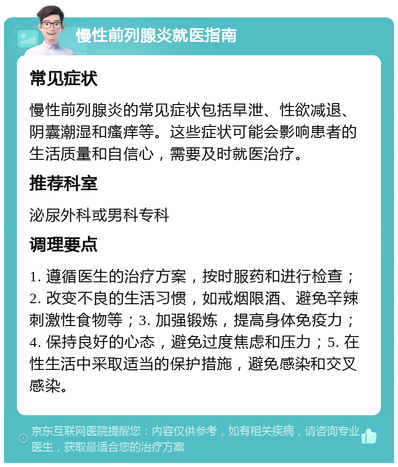 慢性前列腺炎就医指南 常见症状 慢性前列腺炎的常见症状包括早泄、性欲减退、阴囊潮湿和瘙痒等。这些症状可能会影响患者的生活质量和自信心，需要及时就医治疗。 推荐科室 泌尿外科或男科专科 调理要点 1. 遵循医生的治疗方案，按时服药和进行检查；2. 改变不良的生活习惯，如戒烟限酒、避免辛辣刺激性食物等；3. 加强锻炼，提高身体免疫力；4. 保持良好的心态，避免过度焦虑和压力；5. 在性生活中采取适当的保护措施，避免感染和交叉感染。