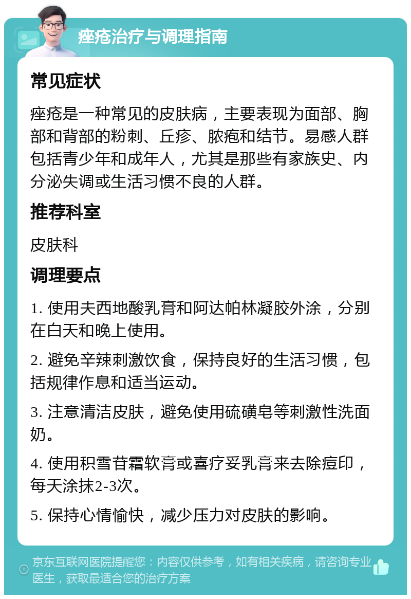 痤疮治疗与调理指南 常见症状 痤疮是一种常见的皮肤病，主要表现为面部、胸部和背部的粉刺、丘疹、脓疱和结节。易感人群包括青少年和成年人，尤其是那些有家族史、内分泌失调或生活习惯不良的人群。 推荐科室 皮肤科 调理要点 1. 使用夫西地酸乳膏和阿达帕林凝胶外涂，分别在白天和晚上使用。 2. 避免辛辣刺激饮食，保持良好的生活习惯，包括规律作息和适当运动。 3. 注意清洁皮肤，避免使用硫磺皂等刺激性洗面奶。 4. 使用积雪苷霜软膏或喜疗妥乳膏来去除痘印，每天涂抹2-3次。 5. 保持心情愉快，减少压力对皮肤的影响。