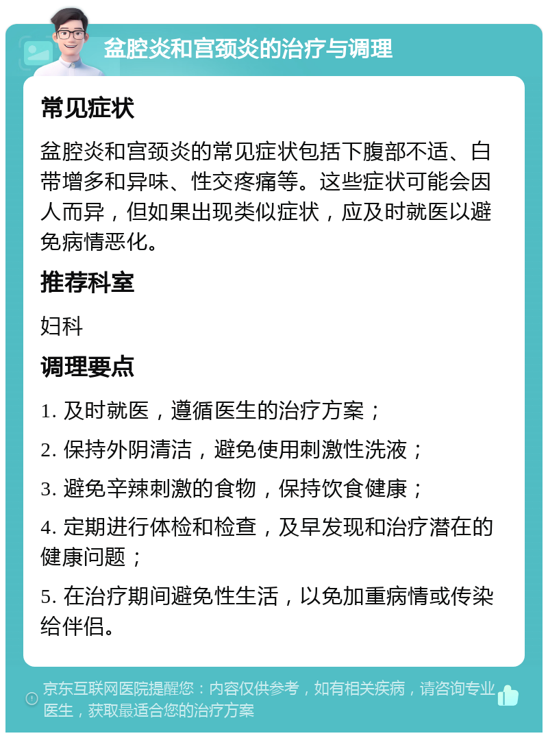 盆腔炎和宫颈炎的治疗与调理 常见症状 盆腔炎和宫颈炎的常见症状包括下腹部不适、白带增多和异味、性交疼痛等。这些症状可能会因人而异，但如果出现类似症状，应及时就医以避免病情恶化。 推荐科室 妇科 调理要点 1. 及时就医，遵循医生的治疗方案； 2. 保持外阴清洁，避免使用刺激性洗液； 3. 避免辛辣刺激的食物，保持饮食健康； 4. 定期进行体检和检查，及早发现和治疗潜在的健康问题； 5. 在治疗期间避免性生活，以免加重病情或传染给伴侣。