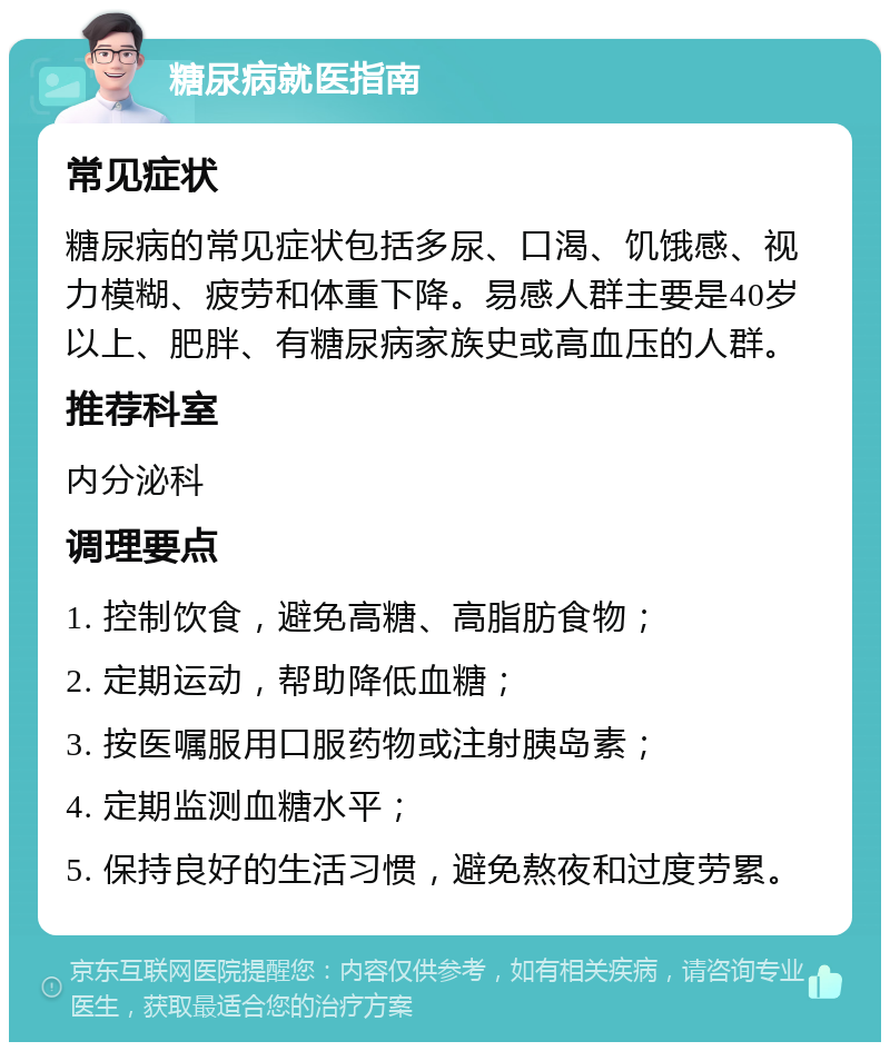 糖尿病就医指南 常见症状 糖尿病的常见症状包括多尿、口渴、饥饿感、视力模糊、疲劳和体重下降。易感人群主要是40岁以上、肥胖、有糖尿病家族史或高血压的人群。 推荐科室 内分泌科 调理要点 1. 控制饮食，避免高糖、高脂肪食物； 2. 定期运动，帮助降低血糖； 3. 按医嘱服用口服药物或注射胰岛素； 4. 定期监测血糖水平； 5. 保持良好的生活习惯，避免熬夜和过度劳累。