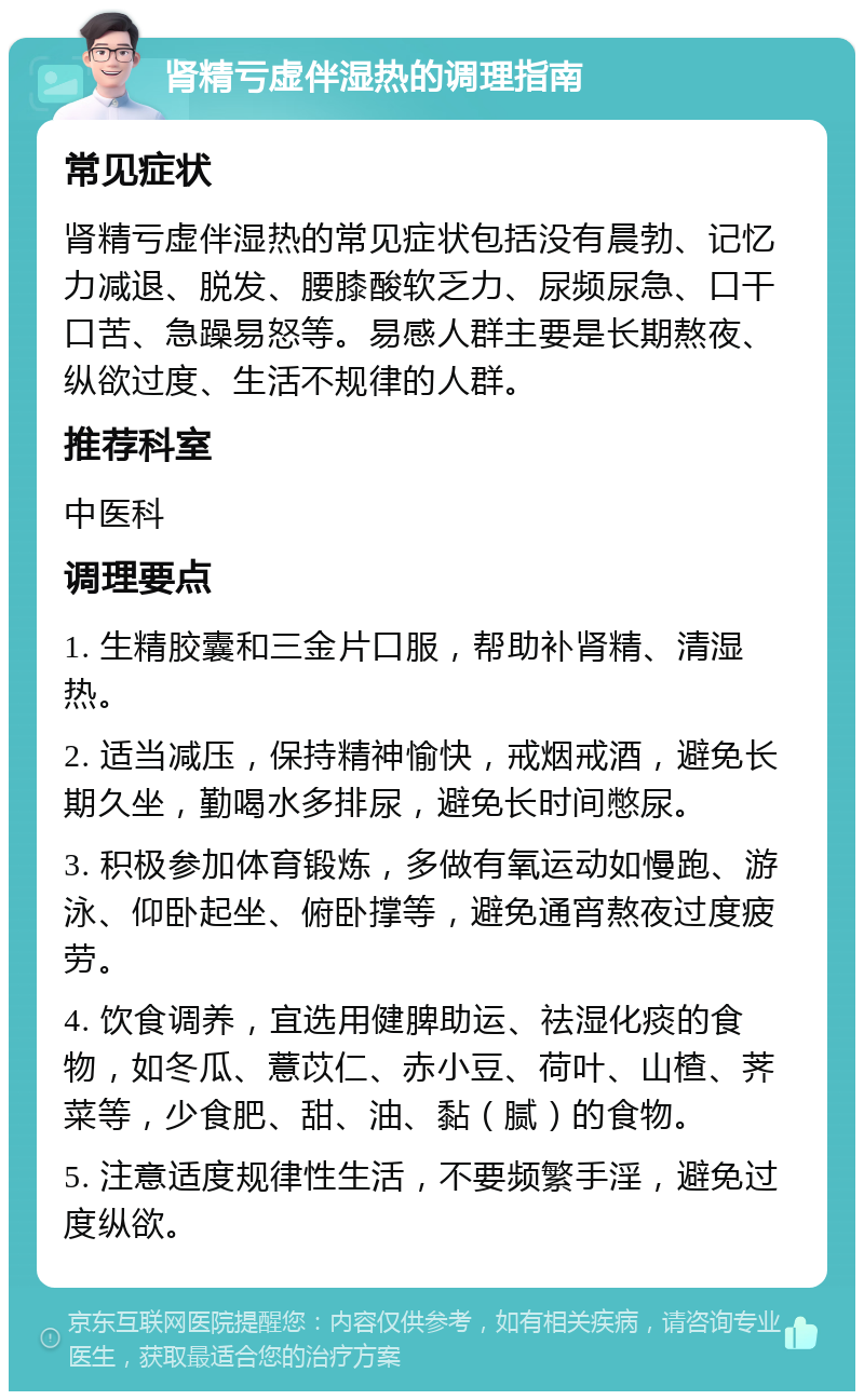 肾精亏虚伴湿热的调理指南 常见症状 肾精亏虚伴湿热的常见症状包括没有晨勃、记忆力减退、脱发、腰膝酸软乏力、尿频尿急、口干口苦、急躁易怒等。易感人群主要是长期熬夜、纵欲过度、生活不规律的人群。 推荐科室 中医科 调理要点 1. 生精胶囊和三金片口服，帮助补肾精、清湿热。 2. 适当减压，保持精神愉快，戒烟戒酒，避免长期久坐，勤喝水多排尿，避免长时间憋尿。 3. 积极参加体育锻炼，多做有氧运动如慢跑、游泳、仰卧起坐、俯卧撑等，避免通宵熬夜过度疲劳。 4. 饮食调养，宜选用健脾助运、祛湿化痰的食物，如冬瓜、薏苡仁、赤小豆、荷叶、山楂、荠菜等，少食肥、甜、油、黏（腻）的食物。 5. 注意适度规律性生活，不要频繁手淫，避免过度纵欲。