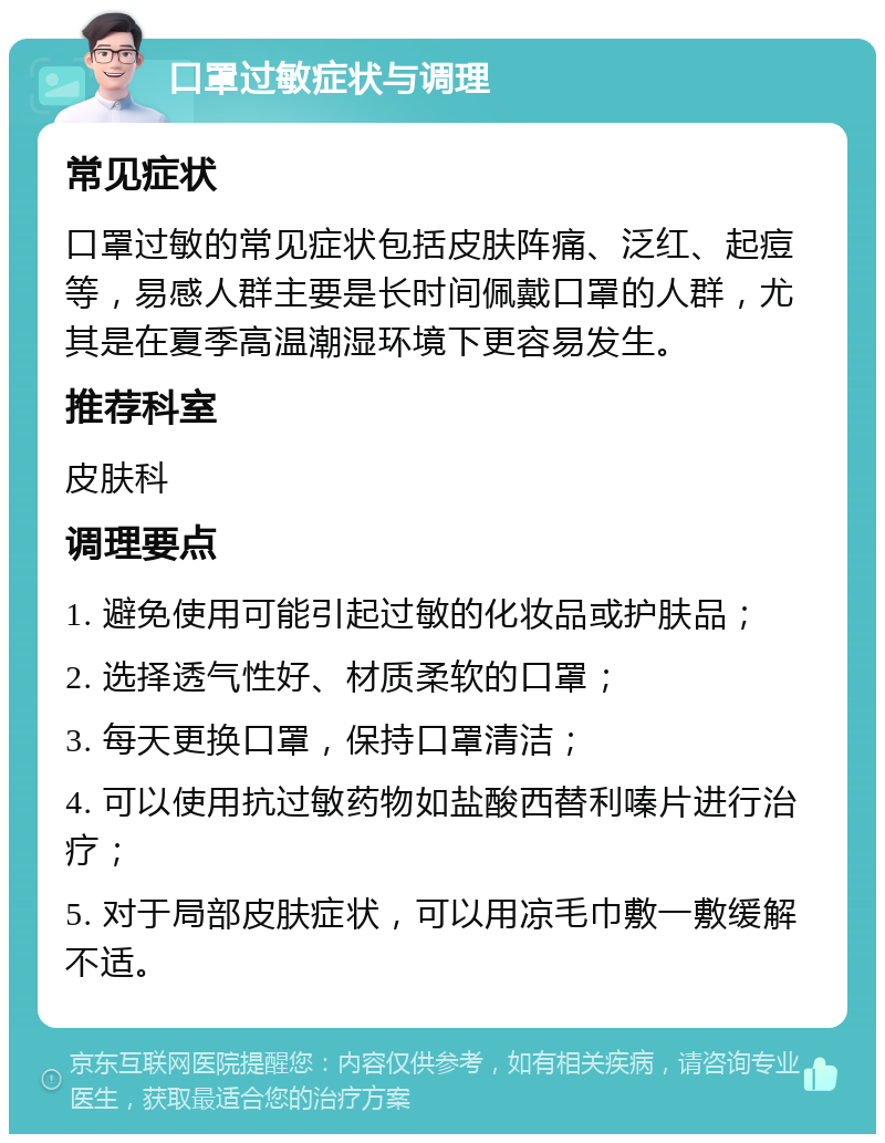 口罩过敏症状与调理 常见症状 口罩过敏的常见症状包括皮肤阵痛、泛红、起痘等，易感人群主要是长时间佩戴口罩的人群，尤其是在夏季高温潮湿环境下更容易发生。 推荐科室 皮肤科 调理要点 1. 避免使用可能引起过敏的化妆品或护肤品； 2. 选择透气性好、材质柔软的口罩； 3. 每天更换口罩，保持口罩清洁； 4. 可以使用抗过敏药物如盐酸西替利嗪片进行治疗； 5. 对于局部皮肤症状，可以用凉毛巾敷一敷缓解不适。