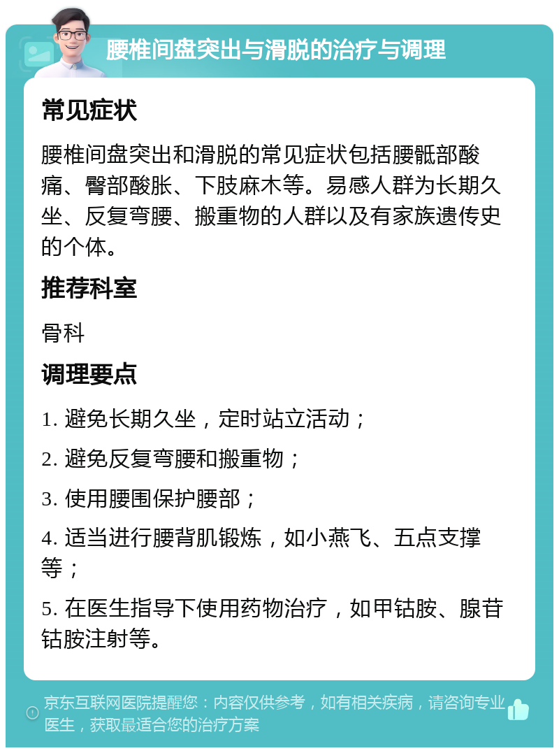 腰椎间盘突出与滑脱的治疗与调理 常见症状 腰椎间盘突出和滑脱的常见症状包括腰骶部酸痛、臀部酸胀、下肢麻木等。易感人群为长期久坐、反复弯腰、搬重物的人群以及有家族遗传史的个体。 推荐科室 骨科 调理要点 1. 避免长期久坐，定时站立活动； 2. 避免反复弯腰和搬重物； 3. 使用腰围保护腰部； 4. 适当进行腰背肌锻炼，如小燕飞、五点支撑等； 5. 在医生指导下使用药物治疗，如甲钴胺、腺苷钴胺注射等。