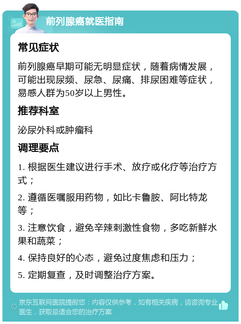 前列腺癌就医指南 常见症状 前列腺癌早期可能无明显症状，随着病情发展，可能出现尿频、尿急、尿痛、排尿困难等症状，易感人群为50岁以上男性。 推荐科室 泌尿外科或肿瘤科 调理要点 1. 根据医生建议进行手术、放疗或化疗等治疗方式； 2. 遵循医嘱服用药物，如比卡鲁胺、阿比特龙等； 3. 注意饮食，避免辛辣刺激性食物，多吃新鲜水果和蔬菜； 4. 保持良好的心态，避免过度焦虑和压力； 5. 定期复查，及时调整治疗方案。