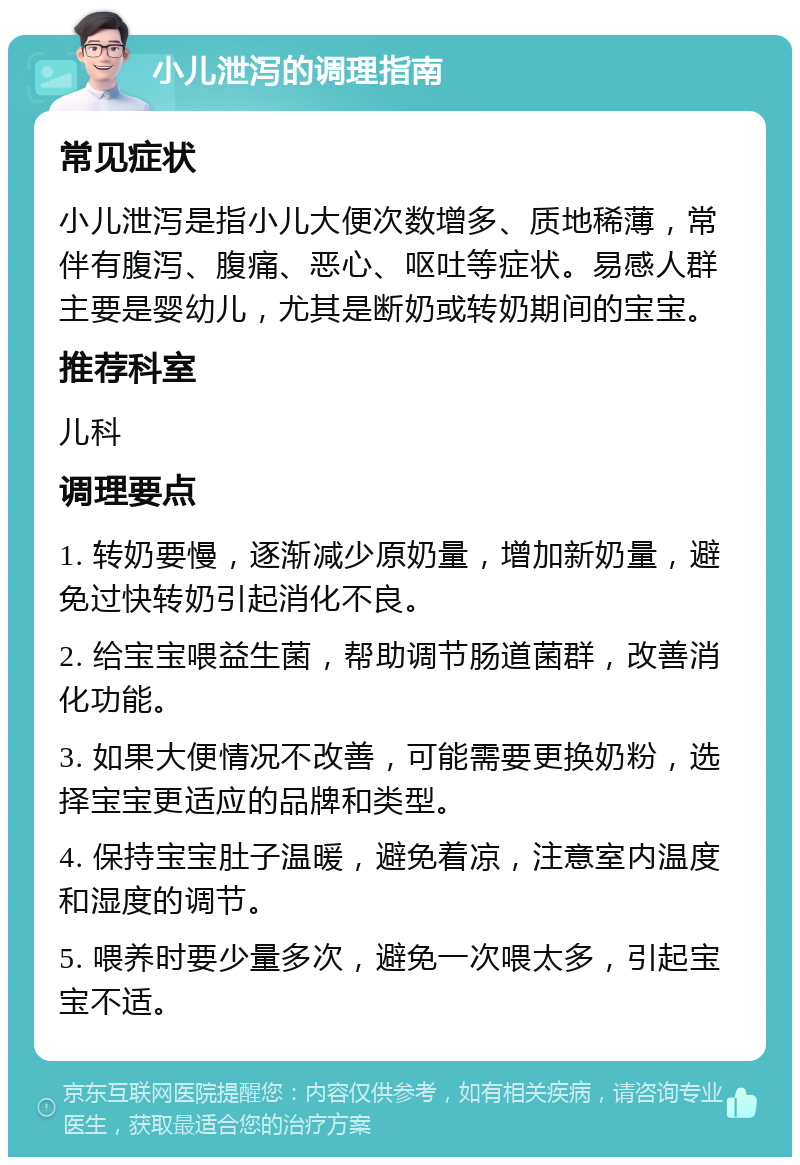 小儿泄泻的调理指南 常见症状 小儿泄泻是指小儿大便次数增多、质地稀薄，常伴有腹泻、腹痛、恶心、呕吐等症状。易感人群主要是婴幼儿，尤其是断奶或转奶期间的宝宝。 推荐科室 儿科 调理要点 1. 转奶要慢，逐渐减少原奶量，增加新奶量，避免过快转奶引起消化不良。 2. 给宝宝喂益生菌，帮助调节肠道菌群，改善消化功能。 3. 如果大便情况不改善，可能需要更换奶粉，选择宝宝更适应的品牌和类型。 4. 保持宝宝肚子温暖，避免着凉，注意室内温度和湿度的调节。 5. 喂养时要少量多次，避免一次喂太多，引起宝宝不适。