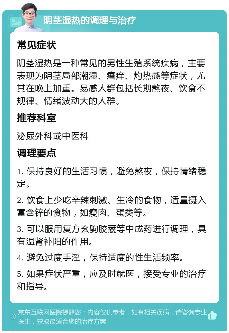 阴茎湿热的调理与治疗 常见症状 阴茎湿热是一种常见的男性生殖系统疾病，主要表现为阴茎局部潮湿、瘙痒、灼热感等症状，尤其在晚上加重。易感人群包括长期熬夜、饮食不规律、情绪波动大的人群。 推荐科室 泌尿外科或中医科 调理要点 1. 保持良好的生活习惯，避免熬夜，保持情绪稳定。 2. 饮食上少吃辛辣刺激、生冷的食物，适量摄入富含锌的食物，如瘦肉、蛋类等。 3. 可以服用复方玄驹胶囊等中成药进行调理，具有温肾补阳的作用。 4. 避免过度手淫，保持适度的性生活频率。 5. 如果症状严重，应及时就医，接受专业的治疗和指导。