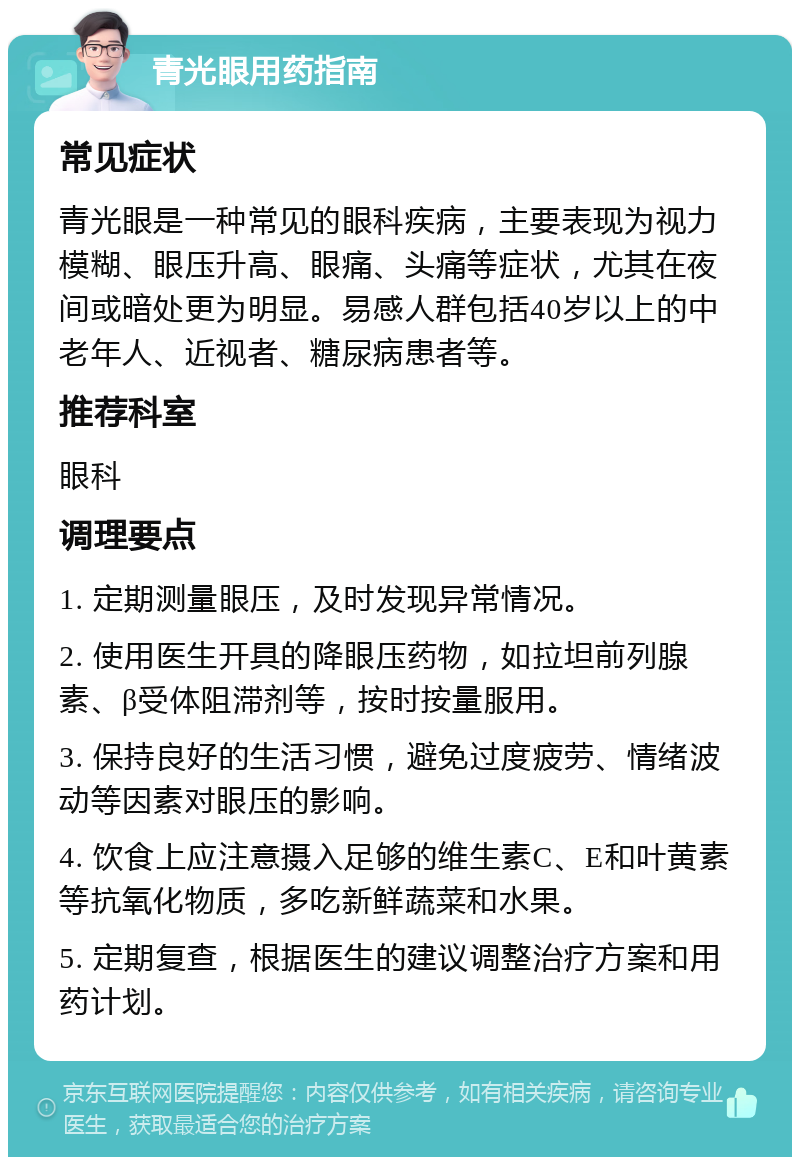 青光眼用药指南 常见症状 青光眼是一种常见的眼科疾病，主要表现为视力模糊、眼压升高、眼痛、头痛等症状，尤其在夜间或暗处更为明显。易感人群包括40岁以上的中老年人、近视者、糖尿病患者等。 推荐科室 眼科 调理要点 1. 定期测量眼压，及时发现异常情况。 2. 使用医生开具的降眼压药物，如拉坦前列腺素、β受体阻滞剂等，按时按量服用。 3. 保持良好的生活习惯，避免过度疲劳、情绪波动等因素对眼压的影响。 4. 饮食上应注意摄入足够的维生素C、E和叶黄素等抗氧化物质，多吃新鲜蔬菜和水果。 5. 定期复查，根据医生的建议调整治疗方案和用药计划。