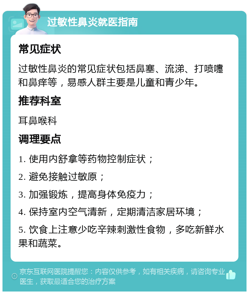 过敏性鼻炎就医指南 常见症状 过敏性鼻炎的常见症状包括鼻塞、流涕、打喷嚏和鼻痒等，易感人群主要是儿童和青少年。 推荐科室 耳鼻喉科 调理要点 1. 使用内舒拿等药物控制症状； 2. 避免接触过敏原； 3. 加强锻炼，提高身体免疫力； 4. 保持室内空气清新，定期清洁家居环境； 5. 饮食上注意少吃辛辣刺激性食物，多吃新鲜水果和蔬菜。