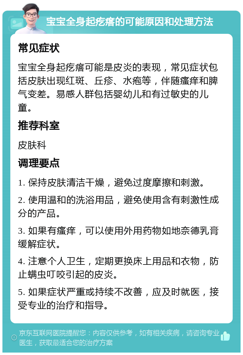 宝宝全身起疙瘩的可能原因和处理方法 常见症状 宝宝全身起疙瘩可能是皮炎的表现，常见症状包括皮肤出现红斑、丘疹、水疱等，伴随瘙痒和脾气变差。易感人群包括婴幼儿和有过敏史的儿童。 推荐科室 皮肤科 调理要点 1. 保持皮肤清洁干燥，避免过度摩擦和刺激。 2. 使用温和的洗浴用品，避免使用含有刺激性成分的产品。 3. 如果有瘙痒，可以使用外用药物如地奈德乳膏缓解症状。 4. 注意个人卫生，定期更换床上用品和衣物，防止螨虫叮咬引起的皮炎。 5. 如果症状严重或持续不改善，应及时就医，接受专业的治疗和指导。