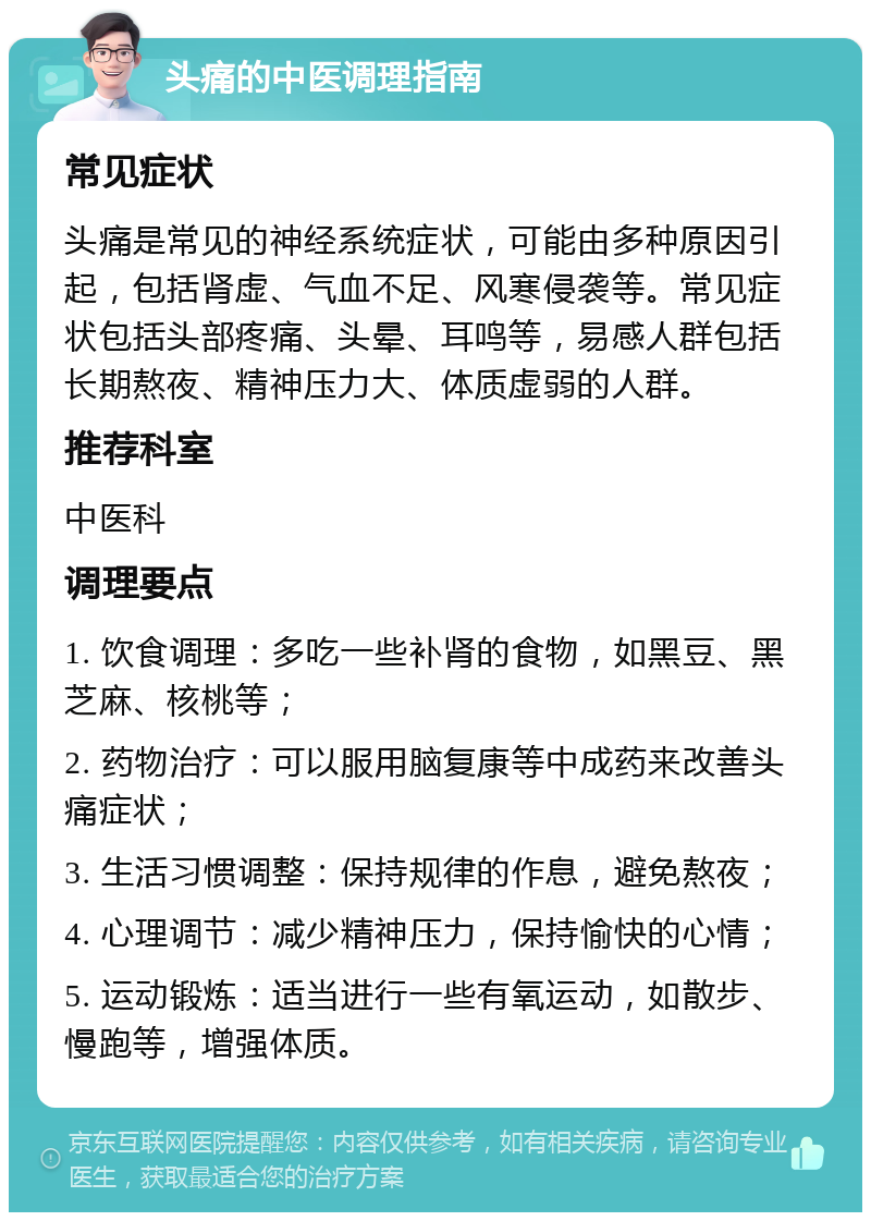 头痛的中医调理指南 常见症状 头痛是常见的神经系统症状，可能由多种原因引起，包括肾虚、气血不足、风寒侵袭等。常见症状包括头部疼痛、头晕、耳鸣等，易感人群包括长期熬夜、精神压力大、体质虚弱的人群。 推荐科室 中医科 调理要点 1. 饮食调理：多吃一些补肾的食物，如黑豆、黑芝麻、核桃等； 2. 药物治疗：可以服用脑复康等中成药来改善头痛症状； 3. 生活习惯调整：保持规律的作息，避免熬夜； 4. 心理调节：减少精神压力，保持愉快的心情； 5. 运动锻炼：适当进行一些有氧运动，如散步、慢跑等，增强体质。