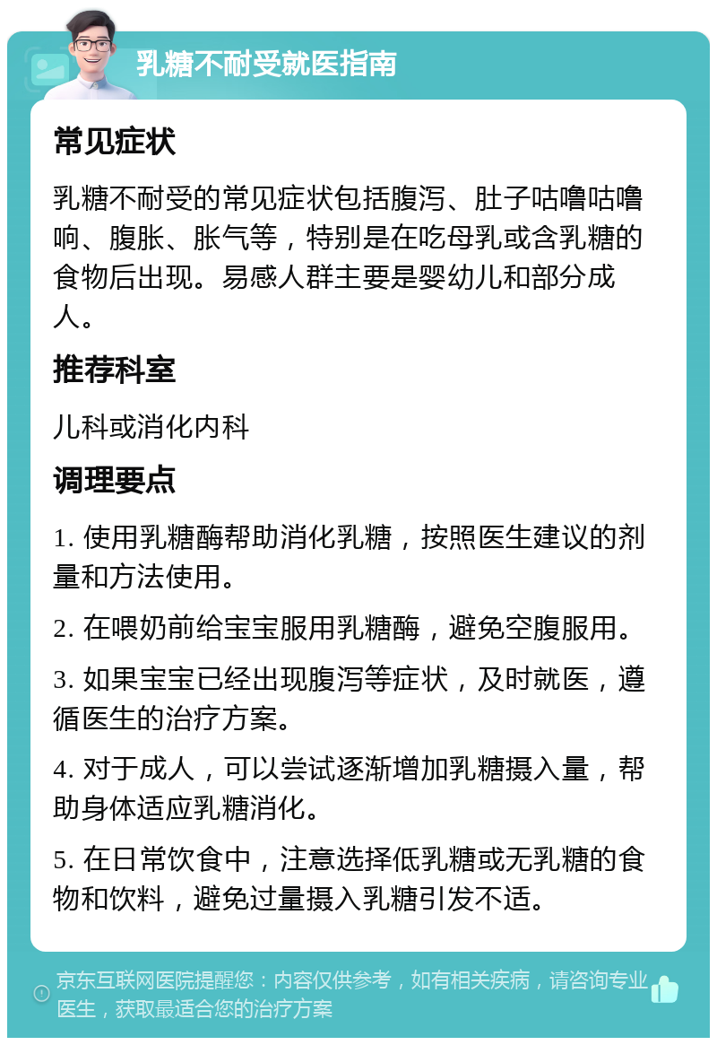 乳糖不耐受就医指南 常见症状 乳糖不耐受的常见症状包括腹泻、肚子咕噜咕噜响、腹胀、胀气等，特别是在吃母乳或含乳糖的食物后出现。易感人群主要是婴幼儿和部分成人。 推荐科室 儿科或消化内科 调理要点 1. 使用乳糖酶帮助消化乳糖，按照医生建议的剂量和方法使用。 2. 在喂奶前给宝宝服用乳糖酶，避免空腹服用。 3. 如果宝宝已经出现腹泻等症状，及时就医，遵循医生的治疗方案。 4. 对于成人，可以尝试逐渐增加乳糖摄入量，帮助身体适应乳糖消化。 5. 在日常饮食中，注意选择低乳糖或无乳糖的食物和饮料，避免过量摄入乳糖引发不适。