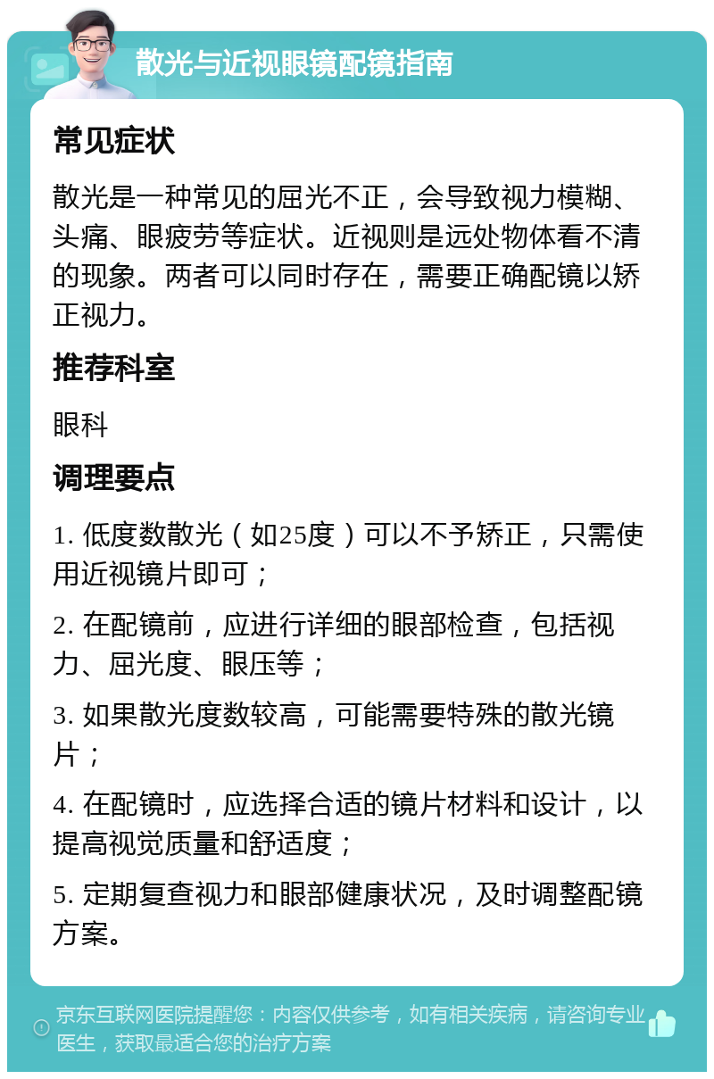 散光与近视眼镜配镜指南 常见症状 散光是一种常见的屈光不正，会导致视力模糊、头痛、眼疲劳等症状。近视则是远处物体看不清的现象。两者可以同时存在，需要正确配镜以矫正视力。 推荐科室 眼科 调理要点 1. 低度数散光（如25度）可以不予矫正，只需使用近视镜片即可； 2. 在配镜前，应进行详细的眼部检查，包括视力、屈光度、眼压等； 3. 如果散光度数较高，可能需要特殊的散光镜片； 4. 在配镜时，应选择合适的镜片材料和设计，以提高视觉质量和舒适度； 5. 定期复查视力和眼部健康状况，及时调整配镜方案。